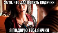 за то, что дал попить водички я подарю тебе яички