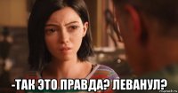  -так это правда? леванул?