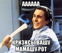 аааааа кризисы вашу мамашу рот