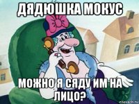 дядюшка мокус можно я сяду им на лицо?