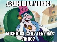 дядюшка мокус! можно я сяду тебе на лицо?