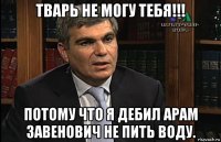 тварь не могу тебя!!! потому что я дебил арам завенович не пить воду.