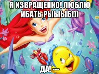 я извращенко! люблю ибать рыыыб!)) да! ---