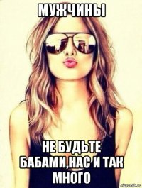 мужчины не будьте бабами,нас и так много