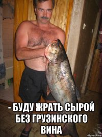  - буду жрать сырой без грузинского вина