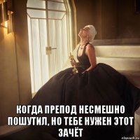  когда препод несмешно пошутил, но тебе нужен этот зачёт