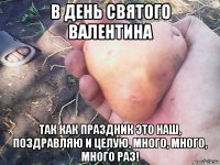 в день святого валентина так как праздник это наш, поздравляю и целую, много, много, много раз!