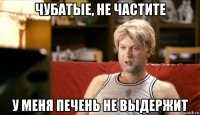 чубатые, не частите у меня печень не выдержит