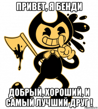 привет, я бенди добрый, хороший, и самый лучший друг !