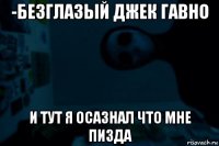 -безглазый джек гавно и тут я осазнал что мне пизда