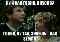 ну и как говно, вкусно? говно, ну так, знаешь… как земля.