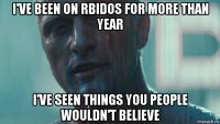 i've been on rbidos for more than year i've seen things you people wouldn't believe