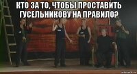 кто за то, чтобы проставить гусельникову на правило? 