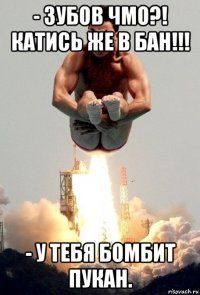 - зубов чмо?! катись же в бан!!! - у тебя бомбит пукан.