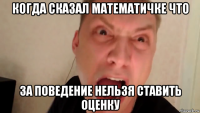 когда сказал математичке что за поведение нельзя ставить оценку