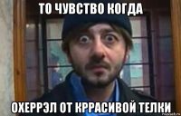 то чувство когда охеррэл от кррасивой телки