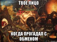 твоё лицо когда прогадал с обменом