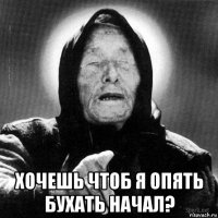  хочешь чтоб я опять бухать начал?
