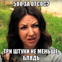 500 за отсос? три штуки не меньше, блядь