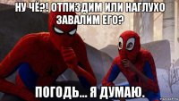ну чё?! отпиздим или наглухо завалим его? погодь... я думаю.