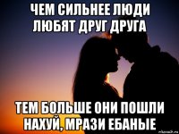 чем сильнее люди любят друг друга тем больше они пошли нахуй, мрази ебаные