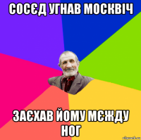 сосєд угнав москвіч заєхав йому мєжду ног