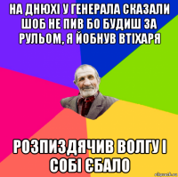на днюхі у генерала сказали шоб не пив бо будиш за рульом, я йобнув втіхаря розпиздячив волгу і собі єбало