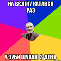 на вєліку катався раз у зуби шукаю 3 день