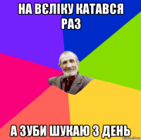 на вєліку катався раз а зуби шукаю 3 день