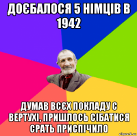 доєбалося 5 німців в 1942 думав всєх покладу с вертухі, пришлось сібатися срать приспічило