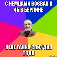 с немцами воєвав в 45 в берлине я ше танка спиздив тоди