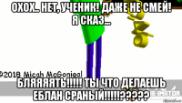 охох.. нет, ученик! даже не смей! я сказ... бляяяять!!!!! ты что делаешь еблан сраный!!!!!?????