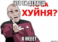 что ти делаеш о нееет