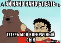 ай нанэ нанэ блеать тетерь мой внебрачный сын
