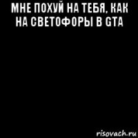 мне похуй на тебя, как на светофоры в gta 