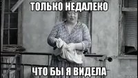 только недалеко что бы я видела