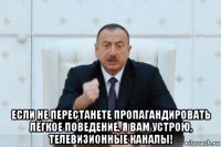  если не перестанете пропагандировать лёгкое поведение, я вам устрою, телевизионные каналы!