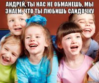 андрей, ты нас не обманешь, мы знаем, что ты любишь саидочку 
