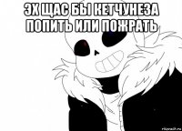 эх щас бы кетчунеза попить или пожрать 