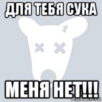 для тебя сука меня нет!!!