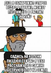 дед я обнаружил старое ведро в гараже, может пустим его в распил нахуй? садись на колени пиздюк,сейчас я тебе расскажу про самую быструю волгу на земле