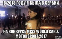 в 2018 году я была в сербии на конкурсе miss world car & motorsport 2017
