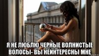  я не люблю черные волнистые волосы- вы неинтересны мне