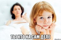  ты кто на сам деле