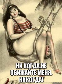  ни когда,не обижайте меня. никогда!
