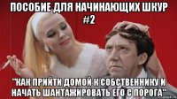 пособие для начинающих шкур #2 "как прийти домой к собственнику и начать шантажировать его с порога"