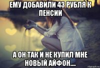 ему добавили 43 рубля к пенсии а он так и не купил мне новый айфон....