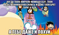 когда твою жирную мамашу ебут, твои родственники повесились и даже твой брат горит в аду а тебе даже и похуй