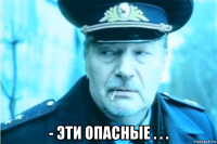  - эти опасные . . .