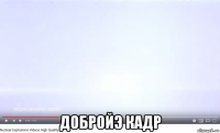  добройэ кадр
